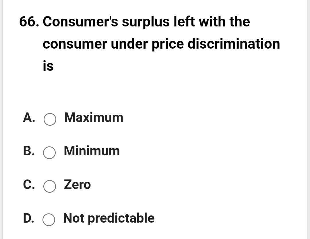 66. Consumer's surplus left with the
consumer under price discrimination
is
А. О Махimum
B. O Minimum
С.
O Zero
D. O Not predictable
