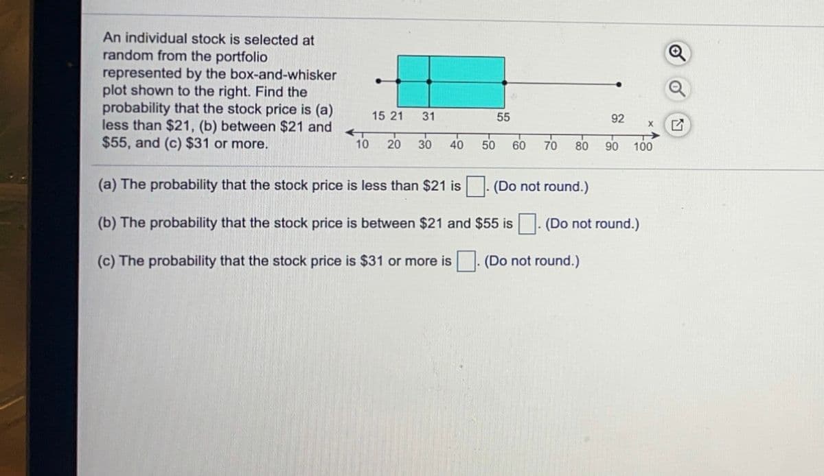 An individual stock is selected at
random from the portfolio
represented by the box-and-whisker
plot shown to the right. Find the
probability that the stock price is (a)
less than $21, (b) between $21 and
$55, and (c) $31 or more.
15 21
31
55
92
10
20
30
40
50
60 70
80
90
100
(a) The probability that the stock price is less than $21 is
(Do not round.)
(b) The probability that the stock price is between $21 and $55 is . (Do not round.)
(c) The probability that the stock price is $31 or more is . (Do not round.)
