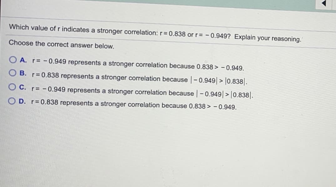 Which value of r indicates a stronger correlation: r 0.838 or r= -0.949? Explain your reasoning.
Choose the correct answer below.
A. r= -0.949 represents a stronger correlation because 0.838 > - 0.949.
B. r 0.838 represents a stronger correlation because |-0.949|> |0.838|.
C. r= -0.949 represents a stronger correlation because -0.949|>|0.838|.
D. r 0.838 represents a stronger correlation because 0.838 > - 0.949.
