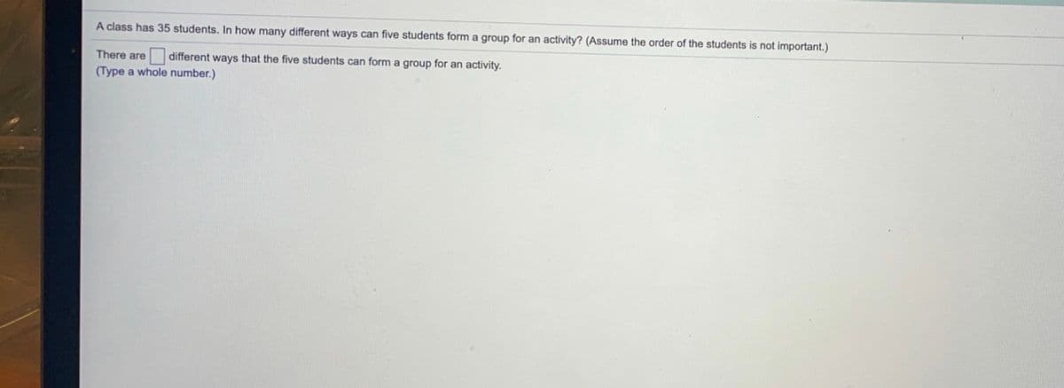 A class has 35 students. In how many different ways can five students form a group for an activity? (Assume the order of the students is not important.)
There are different ways that the five students can form a group for an activity.
(Type a whole number.)
