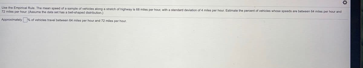 Use the Empirical Rule. The mean speed of a sample of vehicles along a stretch of highway is 68 miles per hour, with a standard deviation of 4 miles per hour. Estimate the percent of vehicles whose speeds are between 64 miles per hour and
72 miles per hour. (Assume the data set has a bell-shaped distribution.)
Approximately % of vehicles travel between 64 miles per hour and 72 miles per hour.
