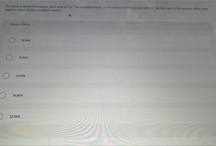 The stock in Bowie Enterprises has a beta of 1.21 The expected retum on the market is 11 50 percent and the risk is 2.94 percent What is the
required return on the company's stock?
O
O
Multusle Choice
15.08%
13.30%
12.93%
16.86%
12.56%
