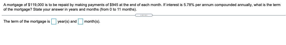 A mortgage of $119,000 is to be repaid by making payments of $945 at the end of each month. f interest is 5.78% per annum compounded annually, what is the term
of the mortgage? State your answer in years and months (from 0 to 11 months).
The term of the mortgage is
year(s) and
month(s).