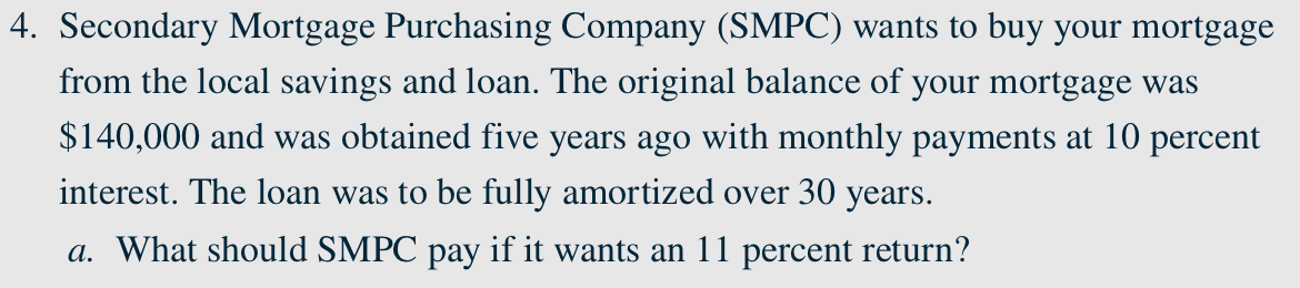 4. Secondary Mortgage Purchasing Company (SMPC) wants to buy your mortgage
from the local savings and loan. The original balance of your mortgage was
$140,000 and was obtained five years ago with monthly payments at 10 percent
interest. The loan was to be fully amortized over 30 years.
a. What should SMPC pay if it wants an 11 percent return?