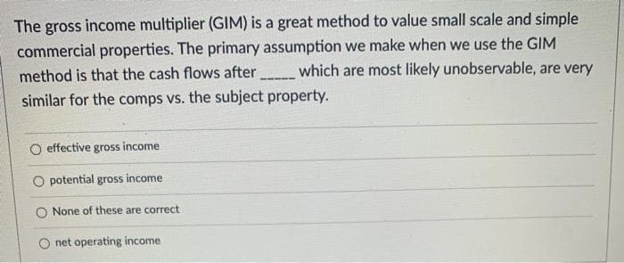 The gross income multiplier (GIM) is a great method to value small scale and simple
commercial properties. The primary assumption we make when we use the GIM
method is that the cash flows after which are most likely unobservable, are very
similar for the comps vs. the subject property.
O effective gross income
O potential gross income
None of these are correct
net operating income
--