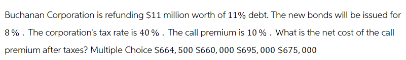 Buchanan Corporation is refunding $11 million worth of 11% debt. The new bonds will be issued for
8%. The corporation's tax rate is 40%. The call premium is 10%. What is the net cost of the call
premium after taxes? Multiple Choice $664, 500 $660, 000 $695,000 $675,000