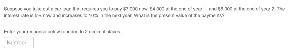 Suppose you take out a car loan that requires you to pay $7,000 now, $4,000 at the end of year 1, and $6,000 at the end of year 2. The
interest rate is 5% now and increases to 10% in the next year. What is the present value of the payments?
Enter your response below rounded to 2 decimal places.
Number