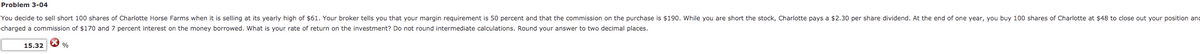 Problem 3-04
You decide to sell short 100 shares of Charlotte Horse Farms when it is selling at its yearly high of $61. Your broker tells you that your margin requirement is 50 percent and that the commission on the purchase is $190. While you are short the stock, Charlotte pays a $2.30 per share dividend. At the end of one year, you buy 100 shares of Charlotte at $48 to close out your position and
charged a commission of $170 and 7 percent interest on the money borrowed. What is your rate of return on the investment? Do not round intermediate calculations. Round your answer to two decimal places.
15.32
%