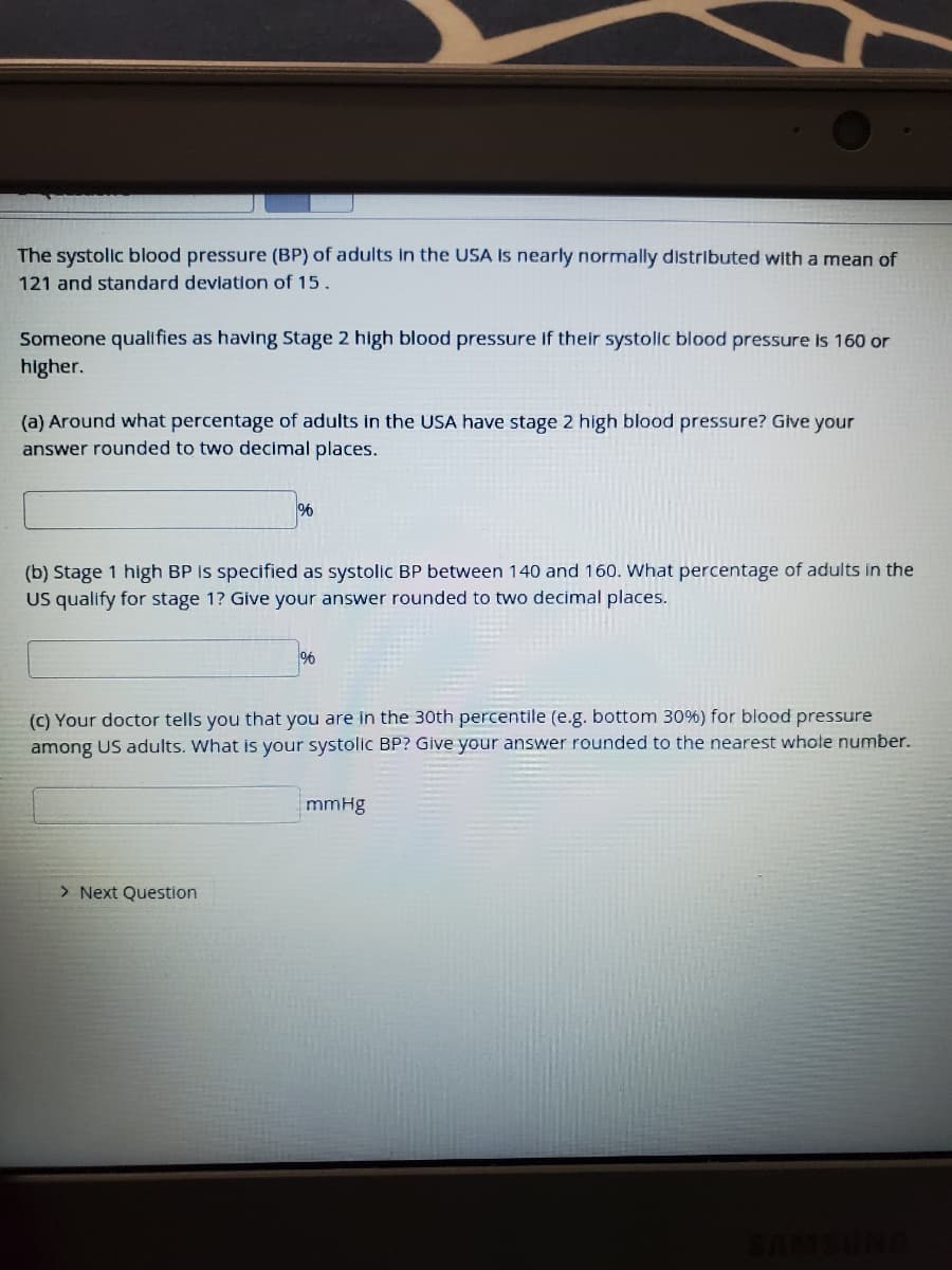 The systolic blood pressure (BP) of adults in the USA Is nearly normally distributed with a mean of
121 and standard devlation of 15.
Someone qualifies as having Stage 2 high blood pressure if their systolic blood pressure is 160 or
higher.
(a) Around what percentage of adults in the USA have stage 2 high blood pressure? Give your
answer rounded to two decimal places.
(b) Stage 1 high BP is specified as systolic BP between 140 and 160. What percentage of adults in the
US qualify for stage 1? Give your answer rounded to two decimal places.
(C) Your doctor tells you that you are in the 30th percentile (e.g. bottom 30%) for blood pressure
among US adults. What is your systolic BP? Give your answer rounded to the nearest whole number.
mmHg
> Next Question
SAMSUNG
