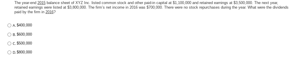 The year-end 2015 balance sheet of XYZ Inc. listed common stock and other paid-in capital at $1,100,000 and retained earnings at $3,500,000. The next year,
retained earnings were listed at $3,800,000. The firm's net income in 2016 was $700,000. There were no stock repurchases during the year. What were the dividends
paid by the firm in 2016?
O A. $400,000
O B. $600,000
O c. $500,000
O D. $800,000