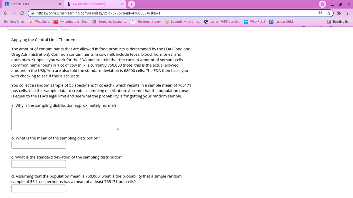 Q Lumen OHM
b My Questions | bartleby
A https://ohm.lumenlearning.com/assess2/?cid=57367&aid=4168580#/skip/1
I New folder
e Web Store
O My LaGuardia - Stu.
O Employee-facing re..
V Electronic library
O Laugrdia work time.
A Login - FAFSA on th.
WP WileyPLUS
O Lumen OHM
E Reading list
Applying the Central Limit Theorem:
The amount of contaminants that are allowed in food products is determined by the FDA (Food and
Drug Administration). Common contaminants in cow milk include feces, blood, hormones, and
antibiotics. Suppose you work for the FDA and are told that the current amount of somatic cells
(common name "pus") in 1 cc of cow milk is currently 750,000 (note: this is the actual allowed
amount in the US!). You are also told the standard deviation is 68000 cells. The FDA then tasks you
with checking to see if this is accurate.
You collect a random sample of 55 specimens (1 cc each) which results in a sample mean of 765171
pus cells. Use this sample data to create a sampling distribution. Assume that the population mean
is equal to the FDA's legal limit and see what the probability is for getting your random sample.
a. Why is the sampling distribution approximately normal?
b. What is the mean of the sampling distribution?
c. What is the standard deviation of the sampling distribution?
d. Assuming that the population mean is 750,000, what is the probability that a simple random
sample of 55 1 cc specimens has a mean of at least 765171 pus cells?
