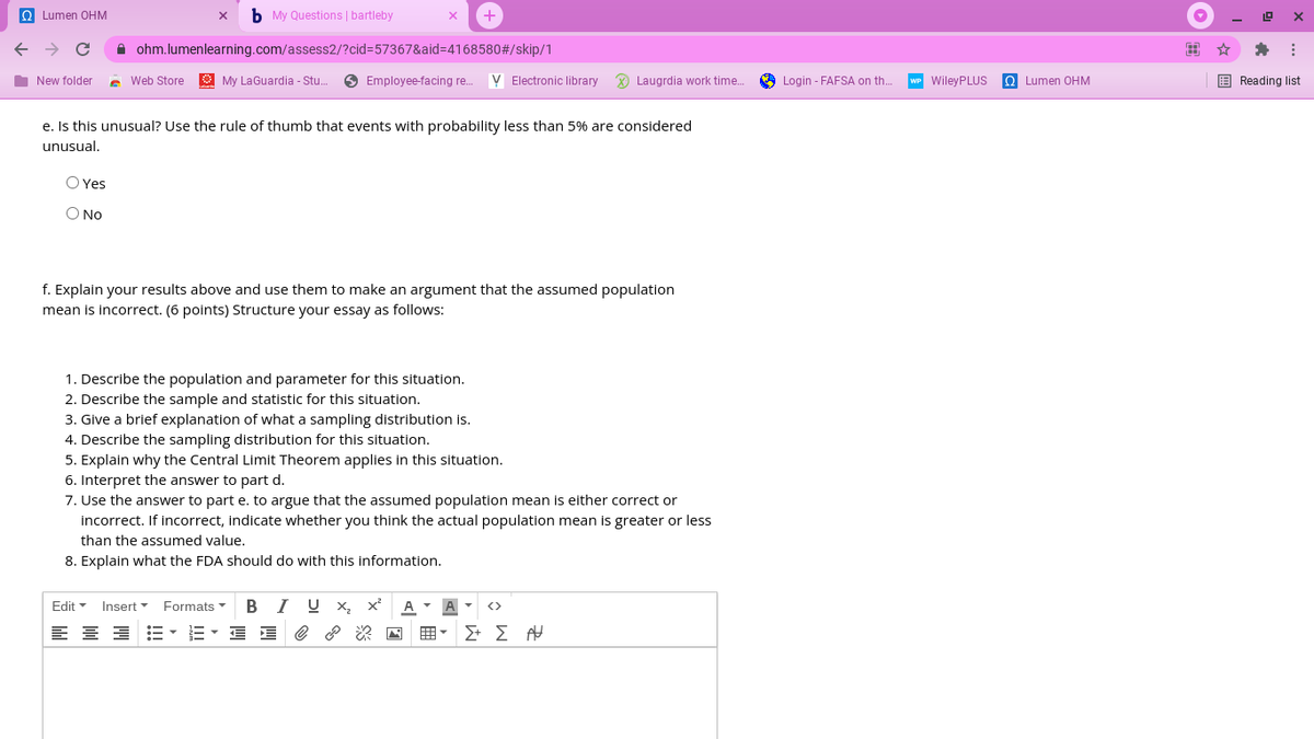 Q Lumen OHM
b My Questions | bartleby
A ohm.lumenlearning.com/assess2/?cid%3D57367&aid%3D4168580#/skip/1
出☆
I New folder
e Web Store
O My LaGuardia - Stu.
O Employee-facing re..
V Electronic library
X Laugrdia work time.
A Login - FAFSA on th.
WP WileyPLUS
O Lumen OHM
E Reading list
e. Is this unusual? Use the rule of thumb that events with probability less than 5% are considered
unusual.
O Yes
O No
f. Explain your results above and use them to make an argument that the assumed population
mean is incorrect. (6 points) Structure your essay as follows:
1. Describe the population and parameter for this situation.
2. Describe the sample and statistic for this situation.
3. Give a brief explanation of what a sampling distribution is.
4. Describe the sampling distribution for this situation.
5. Explain why the Central Limit Theorem applies in this situation.
6. Interpret the answer to part d.
7. Use the answer to part e. to argue that the assumed population mean is either correct or
incorrect. If incorrect, indicate whether you think the actual population mean is greater or less
than the assumed value.
8. Explain what the FDA should do with this information.
Edit
Insert
Formats
B
I U x,
A A -
<>
E- E E e ? 2 N
囲。
