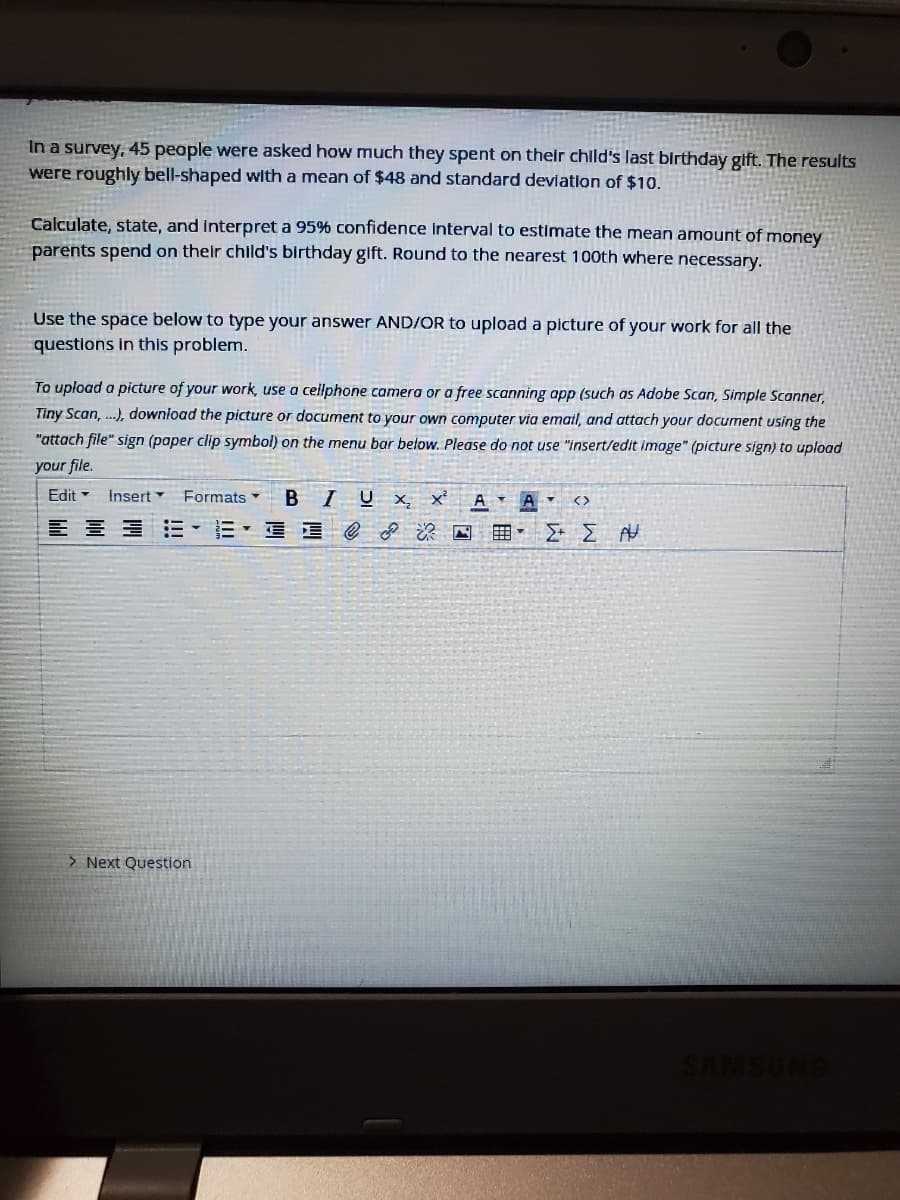 In a survey, 45 peaple were asked how much they spent on their chlld's last birthday gift. The results
were roughly bell-shaped with a mean of $48 and standard devlation of $10.
Calculate, state, and Interpret a 95% confidence Interval to estimate the mean amount of money
parents spend on their child's birthday gift. Round to the nearest 100th where necessary.
Use the space below to type your answer AND/OR to upload a picture of your work for all the
questions in this problem.
To upload a picture of your work, use a cellphone camera or a free scanning app (such as Adobe Scan, Simple Scanner,
Tiny Scan, ...), download the picture or document to your own computer via email, and attach your document using the
"attach file" sign (paper clip symbol) on the menu bar below. Please do not use "insert/edit image" (picture sign) to upload
your file.
Edit
Insert
Formats
B IUX, x'
A
> Next Question
SAMSUNG
