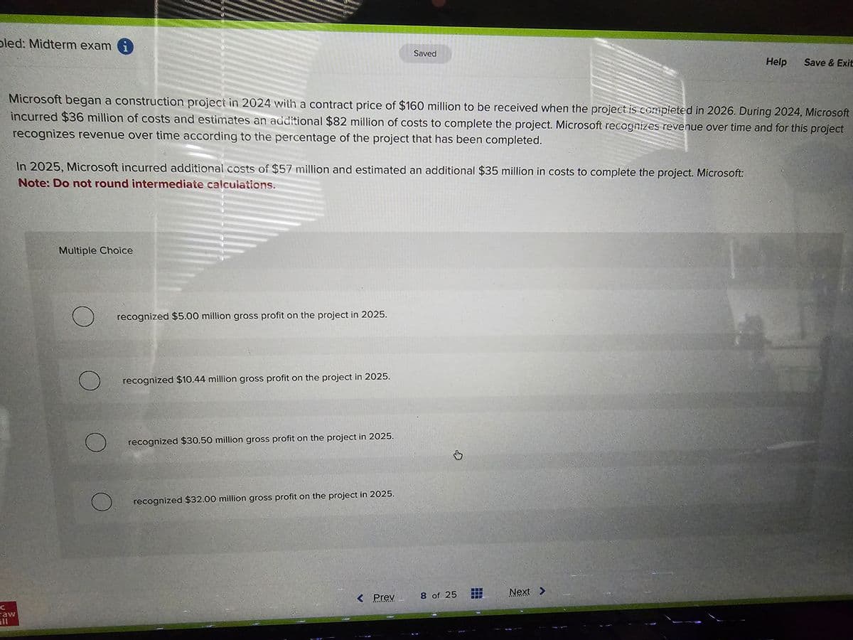 bled: Midterm exam i
caw
Microsoft began a construction project in 2024 with a contract price of $160 million to be received when the project is completed in 2026. During 2024, Microsoft
incurred $36 million of costs and estimates an additional $82 million of costs to complete the project. Microsoft recognizes revenue over time and for this project
recognizes revenue over time according to the percentage of the project that has been completed.
In 2025, Microsoft incurred additional costs of $57 million and estimated an additional $35 million in costs to complete the project. Microsoft:
Note: Do not round intermediate calculations.
Multiple Choice
recognized $5.00 million gross profit on the project in 2025.
recognized $10.44 million gross profit on the project in 2025.
recognized $30.50 million gross profit on the project in 2025.
Saved
recognized $32.00 million gross profit on the project in 2025.
< Prev
8 of 25
Help
Next >
Save & Exit