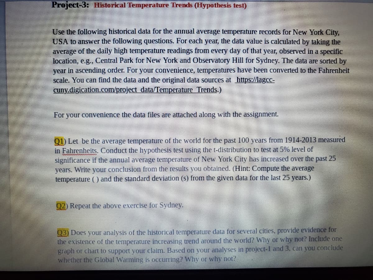 **Project-3: Historical Temperature Trends (Hypothesis Test)**

Use the following historical data for the annual average temperature records for New York City, USA to answer the following questions. For each year, the data value is calculated by taking the average of the daily high temperature readings from every day of that year, observed in a specific location, e.g., Central Park for New York and Observatory Hill for Sydney. The data are sorted by year in ascending order. For your convenience, temperatures have been converted to the Fahrenheit scale. You can find the data and the original data sources at: https://lagcc-cuny.digication.com/project_data/Temperature_Trends.

For your convenience the data files are attached along with the assignment.

**Q1) Let β be the average temperature of the world for the past 100 years from 1914-2013 measured in Fahrenheit. Conduct the hypothesis test using the t-distribution to test at 5% level of significance if the annual average temperature of New York City has increased over the past 25 years. Write your conclusion from the results you obtained. (Hint: Compute the average temperature ( ) and the standard deviation (s) from the given data for the last 25 years.)**

**Q2) Repeat the above exercise for Sydney.**

**Q3) Does your analysis of the historical temperature data for several cities provide evidence for the existence of the temperature increasing trend around the world? Why or why not? Include one graph or chart to support your claim. Based on your analyses in project-1 and 3, can you conclude whether the Global Warming is occurring? Why or why not?**