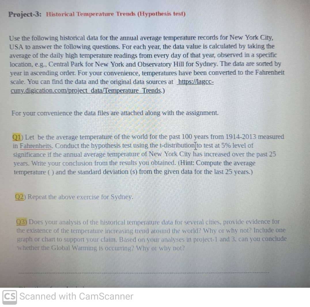 Project-3: Historical Temperature Trends (Hypothesis test)
Use the following historical data for the annual average temperature records for New York City,
USA to answer the following questions. For each year, the data value is calculated by taking the
average of the daily high temperature readings from every day of that year, observed in a specific
location, e.g., Central Park for New York and Observatory Hill for Sydney. The data are sorted by
year in ascending order. For your convenience, temperatures have been converted to the Fahrenheit
scale. You can find the data and the original data sources at https://lagcc-
cuny.digication.com/project data/Temperature Trends.)
For your convenience the data files are attached along with the assignment.
Q1) Let be the average temperature of the world for the past 100 years from 1914-2013 measured
in Fahrenheits, Conduct the hypothesis test using the t-distribution to test at 5% level of
significance if the annual average temperature of New York City has increased over the past 25
years. Write your conclusion from the results you obtained. (Hint: Compute the average
temperature () and the standard deviation (s) from the given data for the last 25 years.)
Q2) Repeat the above exercise for Sydney.
93) Does your analysis of the historical temperaure data for several cities, provide evidence for
the existence of the temperature increasing trend around the world? Why or why not? Include one
graph or chart to support your claim, Based on your analyses in project-l and 3, can you conclude
whether the Global Warming is occurring? Why or why not?
CS Scanned with CamScanner
