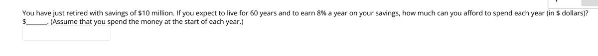 You have just retired with savings of $10 million. If you expect to live for 60 years and to earn 8% a year on your savings, how much can you afford to spend each year (in $ dollars)?
(Assume that you spend the money at the start of each year.)
$