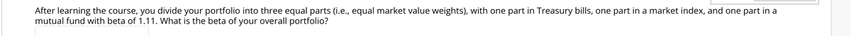 After learning the course, you divide your portfolio into three equal parts (i.e., equal market value weights), with one part in Treasury bills, one part in a market index, and one part in a
mutual fund with beta of 1.11. What is the beta of your overall portfolio?