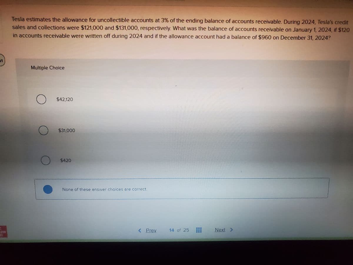 41
Tesla estimates the allowance for uncollectible accounts at 3% of the ending balance of accounts receivable. During 2024, Tesla's credit
sales and collections were $121,000 and $131,000, respectively. What was the balance of accounts receivable on January 1, 2024, if $120
in accounts receivable were written off during 2024 and if the allowance account had a balance of $960 on December 31, 2024?
Multiple Choice
O $42,120
O
$31,000
$420
None of these answer choices are correct.
< Prev.
14 of 25
Next >