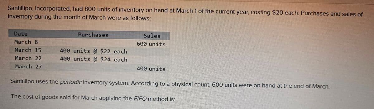 Sanfillipo, Incorporated, had 800 units of inventory on hand at March 1 of the current year, costing $20 each. Purchases and sales of
inventory during the month of March were as follows:
Date
March 8
March 15
March 22
March 27
Purchases
400 units @ $22 each
400 units @ $24 each
Sales
600 units
400 units
Sanfillipo uses the periodic inventory system. According to a physical count, 600 units were on hand at the end of March.
The cost of goods sold for March applying the FIFO method is: