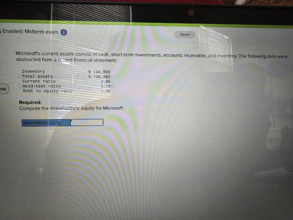 gEnabled: Midterm exami
7:55
Microsoft's current assets consist of cash, short-term investments, accounts receivable, and inventory. The following data were
abstracted from a rccent financial statement:
Inventory
Total assets
Current ratio
Acid-test ratio
Debt to equity ratic
$ 190,000
$ 780,000
Shareholders' equity
2.65
1.70
1.60
Required:
Compute the shareholders' equity for Microsoft:
Saved
