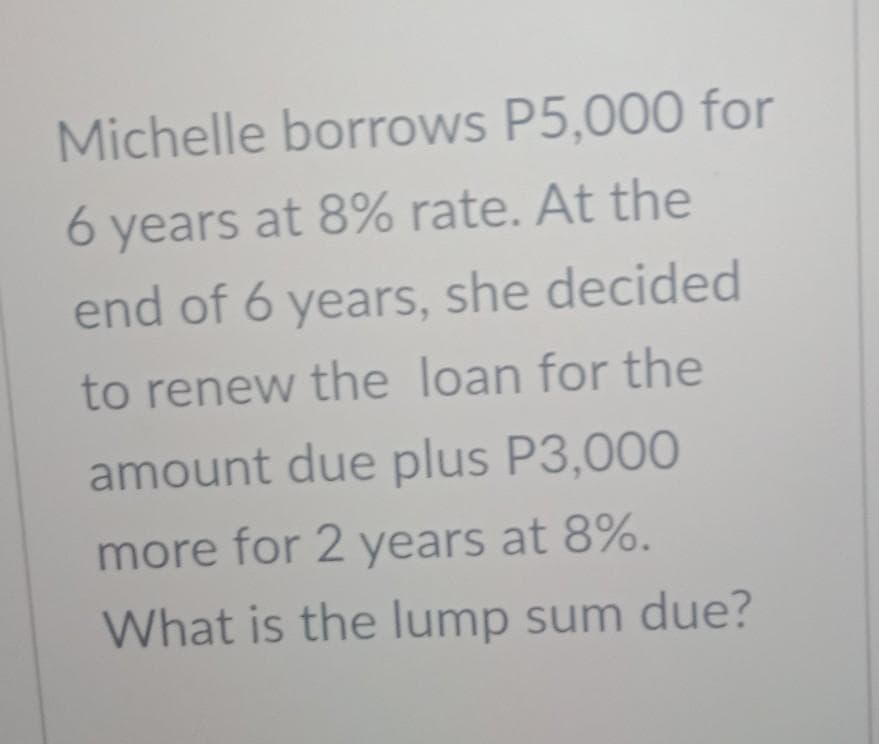 Michelle borrows P5,000 for
6 years at 8% rate. At the
end of 6 years, she decided
to renew the loan for the
amount due plus P3,000
more for 2 years at 8%.
What is the lump sum due?