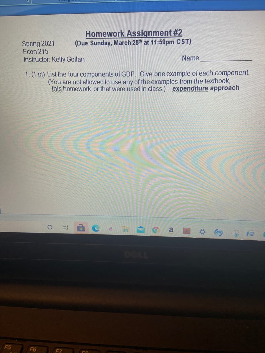 Homework Assignment #2
(Due Sunday, March 28th at 11:59pm CST)
Spring 2021
Econ 215
Instructor: Kelly Gollan
Name
1. (1 pt) List the four components of GDP. Give one example of each component.
(You are not allowed to use any of the examples from the textbook,
this homework, or that were used in class.) - expenditure approach
a
DOLL
F5
F6
