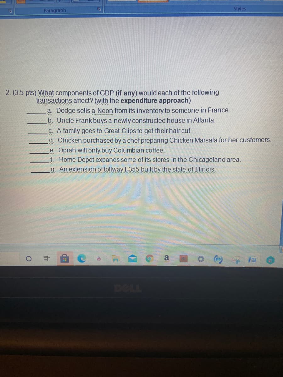 Paragraph
Styles
2. (3.5 pts) What components of GDP (if any) would each of the following
transactions affect? (with the expenditure approach)
a. Dodge sells a Neon from its inventory to someone in France.
b. Uncle Frank buys a newly constructed house in Atlanta.
C. A family goes to Great Clips to get their hair cut.
d. Chicken purchased by a chef preparing Chicken Marsala for her customers.
e. Oprah will only buy Columbian coffee.
f. Home Depot expands some of its stores in the Chicagoland area.
g. An extension of tollway I-355 built by the state of Illinois.
www
www w
a
DELL
近
