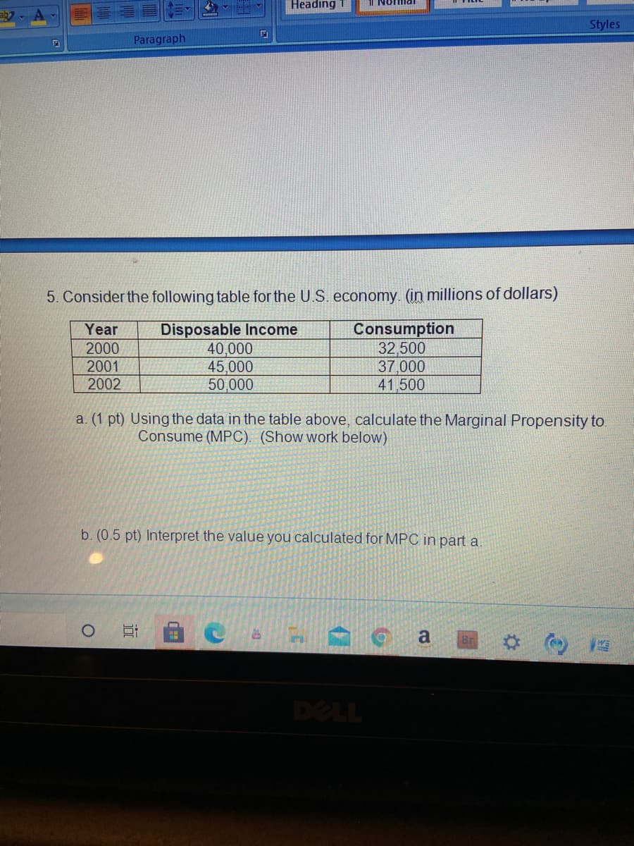 Headıng 1
Styles
Paragraph
5. Consider the following table for the U.S. economy. (in millions of dollars)
Disposable Income
40,000
45,000
50,000
Consumption
32,500
37,000
41,500
Year
2000
2001
2002
a. (1 pt) Using the data in the table above, calculate the Marginal Propensity to
Consume (MPC). (Show work below)
b. (0.5 pt) Interpret the value you calculated for MPC in part a.
a
DELL
