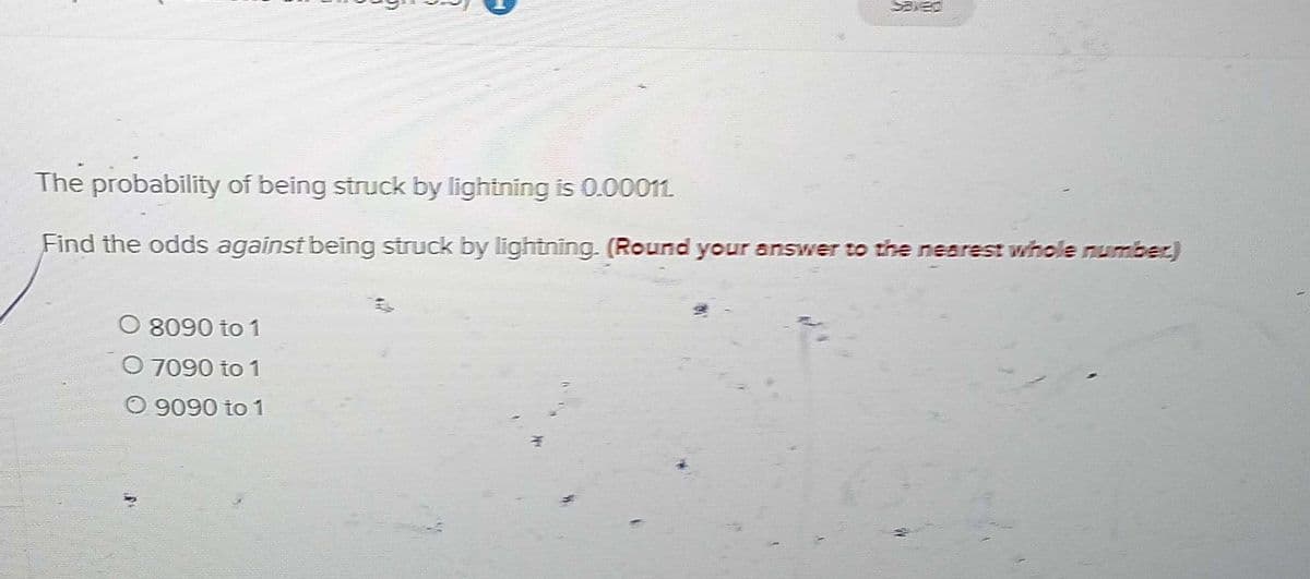 The probability of being struck by lightning is 0.00011.
Find the odds against being struck by lightning. (Round your answer to the nearest whole number)
O 8090 to 1
O 7090 to 1
O 9090 to 1
