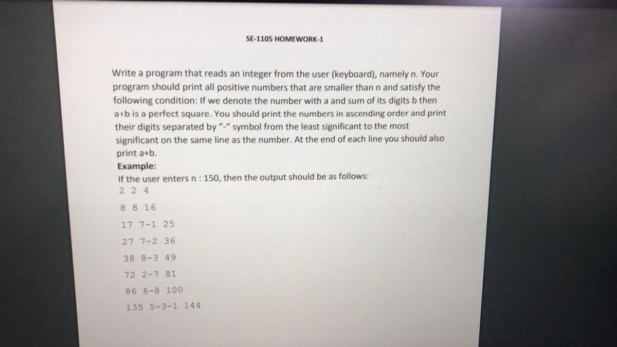 SE-1105 HOMEWORK-1
Write a program that reads an integer from the user (keyboard), namely n. Your
program should print all positive numbers that are smaller than n and satisfy the
following condition: If we denote the number with a and sum of its digits b then
a+b is a perfect square. You should print the numbers in ascending order and print
their digits separated by "-" symbol from the least significant to the most
significant on the same line as the number. At the end of each line you should also
print a+b.
Example:
If the user enters n :
50, then the output should be as follows:
2 2 4
8 8 16
17 7-1 25
27 7-2 36
38 8-3 49
72 2-7 81
86 6-8 100
135 5-3-1 144
