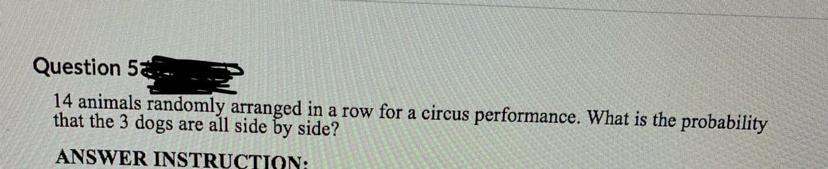 Question 5
14 animals randomly arranged in a row for a circus performance. What is the probability
that the 3 dogs are all side by side?
ANSWER INSTRUCTION: