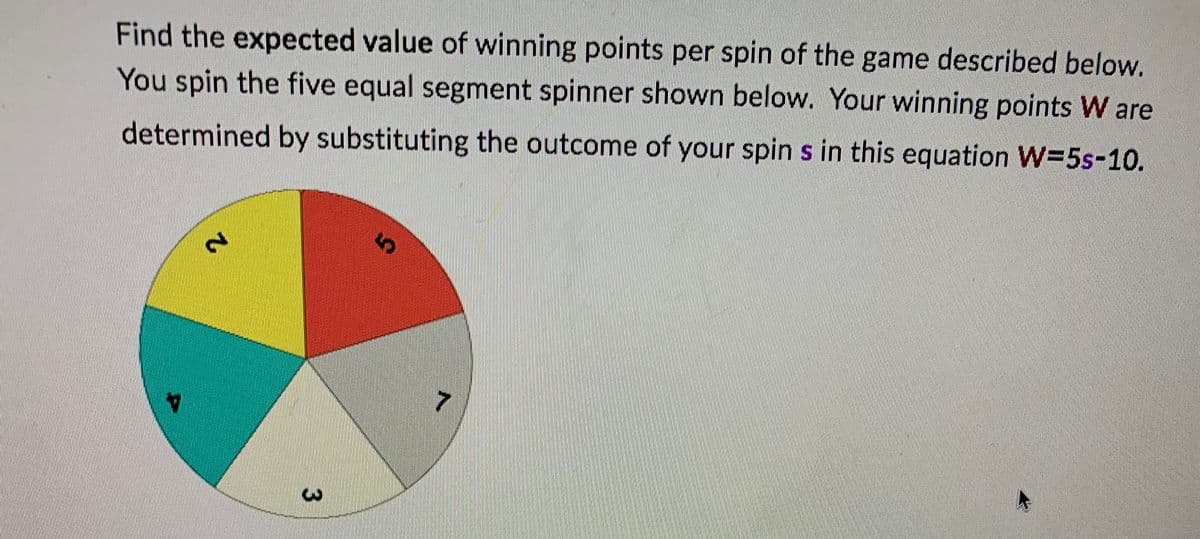 Find the expected value of winning points per spin of the game described below.
You spin the five equal segment spinner shown below. Your winning points W are
determined by substituting the outcome of your spin s in this equation W=5s-10.
2
5
3
A