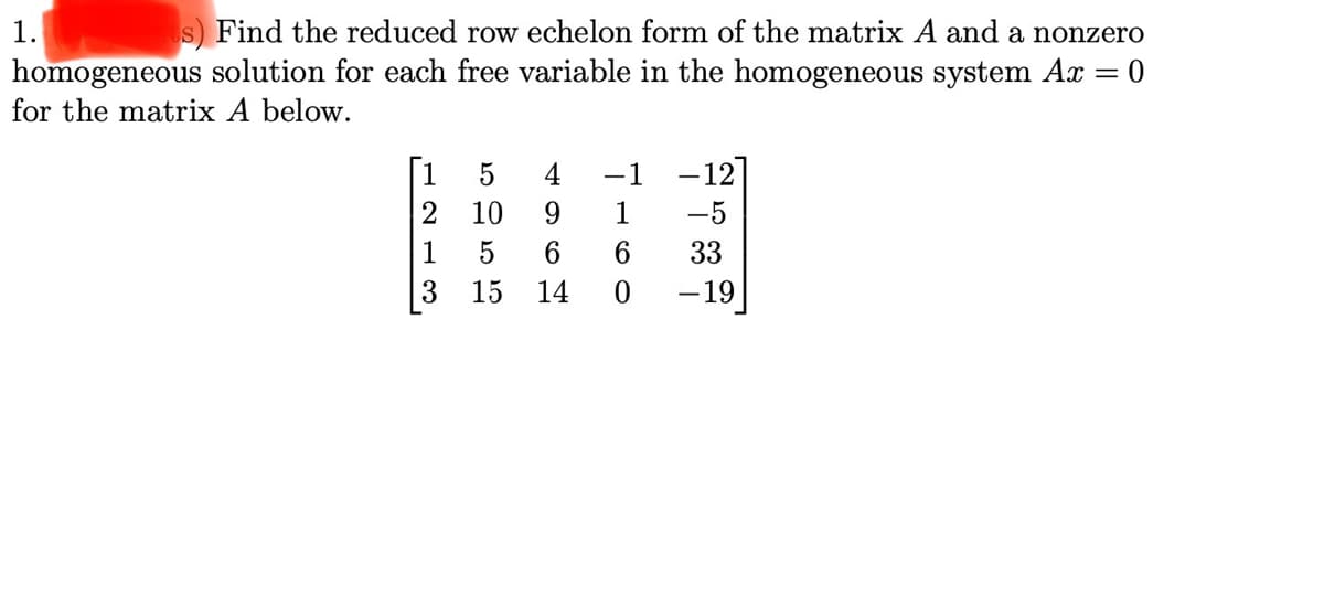 1. s) Find the reduced row echelon form of the matrix A and a nonzero
homogeneous solution for each free variable in the homogeneous system Ax
for the matrix A below.
1
4
-1
-12
10
1
-5
1
6
33
3
15
14
-19
