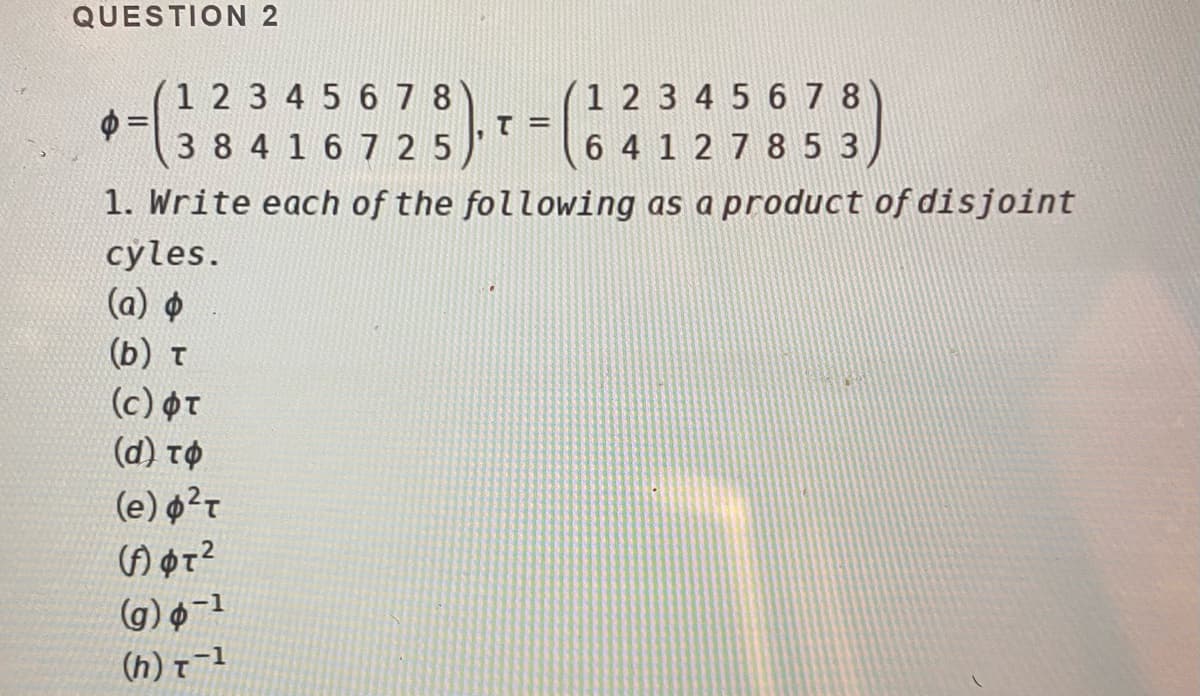 QUESTION 2
1 2 3 4 5 678
=
3 8 4 16 7 25
1 2 3 4 5 6 7 8
6 4 1 2 7 8 5 3
1. Write each of the following as a product of disjoint
cyles.
(a) ¢
(b) t
(c) OT
(d) tO
(e) ?r
(g) ¢-1
(h) t-1
