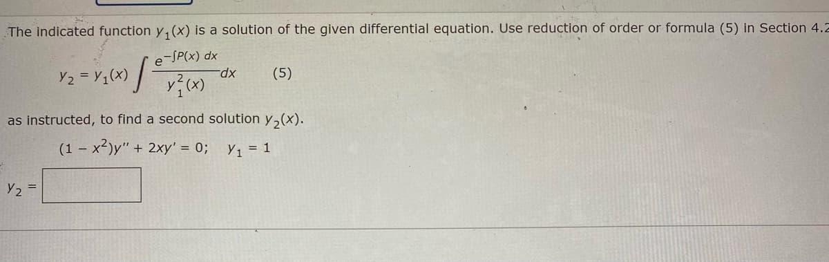 The indicated function y, (x) is a solution of the given differential equation. Use reduction of order or formula (5) in Section 4.2
e-SP(x) dx
Y2 = Y1(x) /
(5)
xp-
as instructed, to find a second solution y,(X).
(1 – x²)y" + 2xy' = 0; y, = 1
Y2 =
