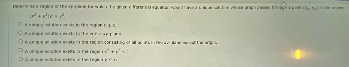 Determine a region of the xy-plane for which the glven differentlal equation would have a unique solution whose graph passes through a point (x, Yo) in the region.
(x2 + y2)y' - y2
O A unique solution exists in the region y 2 x.
O A unique solution exists In the entire xy-plane.
O A unique solution exists in the region consisting of all points In the xy-plane except the origin.
O A unique solution exists in the region x2 + y? < 1.
O A unique solution exists in the region y s x.
