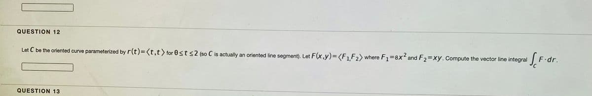 QUESTION 12
Let C be the oriented curve parameterized by r(t)=(t,t> for 0st <2 (so C is actually an oriented line segment). Let F(x,y)=<F1F2> where F1=8x and F2=xy.cCompute the vector line integral
.2
F.dr.
QUESTION 13
