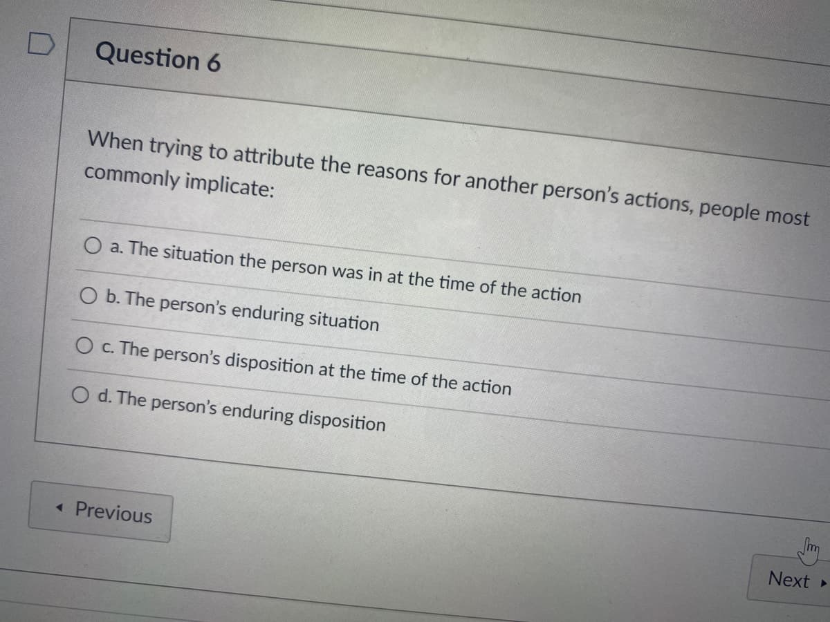 Question 6
When trying to attribute the reasons for another person's actions, people most
commonly implicate:
O a. The situation the person was in at the time of the action
O b. The person's enduring situation
O c. The person's disposition at the time of the action
O d. The person's enduring disposition
« Previous
Next
