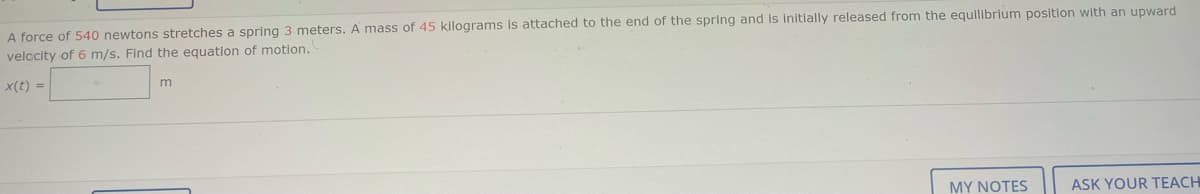 A force of 540 newtons stretches a spring 3 meters. A mass of 45 kilograms is attached to the end of the spring and is Initially released from the equilibrium position with an upward
velccity of 6 m/s. Find the equation of motion.
x(t) =
m
MY NOTES
ASK YOUR TEACH
