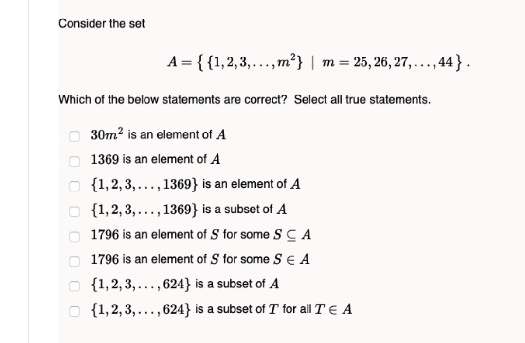 Consider the set
A = {{1,2,3,...,m?} | m = 25, 26, 27,..., 44} .
Which of the below statements are correct? Select all true statements.
30m2 is an element of A
1369 is an element of A
{1, 2, 3, ..., 1369} is an element of A
{1,2, 3,..., 1369} is a subset of A
1796 is an element of S for some S C A
1796 is an element of S for some SE A
{1,2, 3, ..., 624} is a subset of A
{1,2, 3, ..
624} is a subset of T for all TE A
....
O O O
O O
