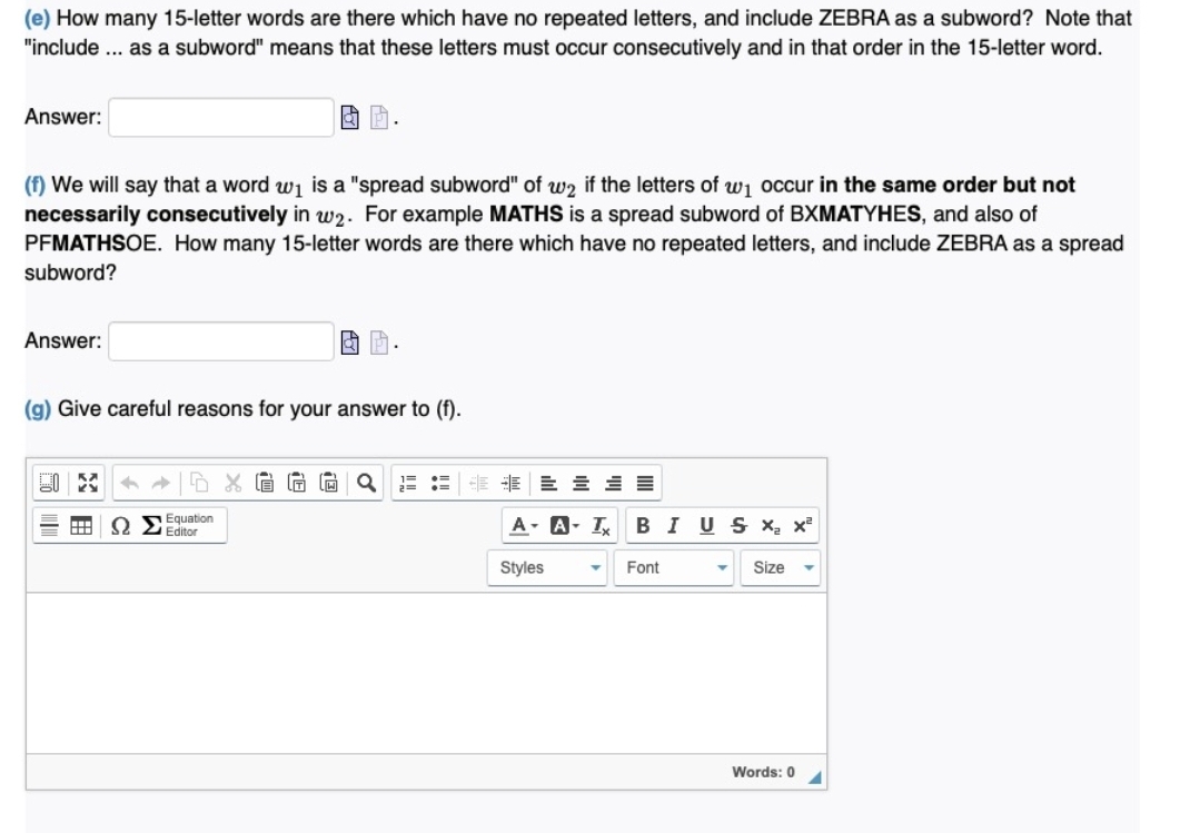 (e) How many 15-letter words are there which have no repeated letters, and include ZEBRA as a subword? Note that
"include .. as a subword" means that these letters must occur consecutively and in that order in the 15-letter word.
Answer:
(f) We will say that a word w1 is a "spread subword" of w2 if the letters of wj occur in the same order but not
necessarily consecutively in w2. For example MATHS is a spread subword of BXMATYHES, and also of
PFMATHSOE. How many 15-letter words are there which have no repeated letters, and include ZEBRA as a spread
subword?
Answer:
(g) Give careful reasons for your answer to (f).
Equation
O Editor
A-A- I BI U S X x
Styles
Font
Size
Words: 0
目
