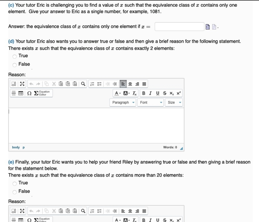 (c) Your tutor Eric is challenging you to find a value of x such that the equivalence class of x contains only one
element. Give your answer to Eric as a single number, for example, 1081.
Answer: the equivalence class of x contains only one element if x =
(d) Your tutor Eric also wants you to answer true or false and then give a brief reason for the following statement.
There exists x such that the equivalence class of x contains exactly 2 elements:
O True
O False
Reason:
E E E 3 =
Equation
O 2 Editor
A- A- I
BIUSX x²
Paragraph -
Font
Size
body p
Words: 0
(e) Finally, your tutor Eric wants you to help your friend Riley by answering true or false and then giving a brief reason
for the statement below.
There exists x such that the equivalence class of x contains more than 20 elements:
O True
O False
Reason:
需 即三三三
SEquation
BIU S X, x
画
