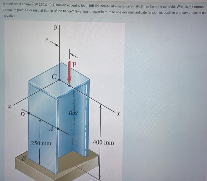 A short steel column (W 250 x 49,1) has an eccentric load 105 kN located at a distance e = 84.8 mm from the centroid. What is the normal
stress at point D located at the tip of the flange? Give your answer in MPa to one decimal, indicate tension as positive and compression as
negative
Text
x
D
400 mm
250 mm
B.
12
