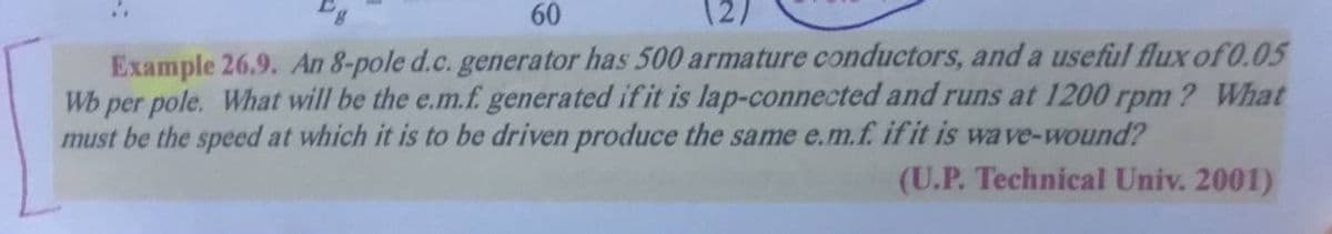 60
12)
Example 26.9. An 8-pole d.c. generator has 500 armature conductors, and a useful flux of 0.05
Wb per pole. What will be the e.m.f. generated ifit is lap-connected and runs at 1200 rpm ? What
must be the speed at which it is to be driven produce the same e.m.f. if it is wave-wound?
(U.P. Technical Univ. 2001)
