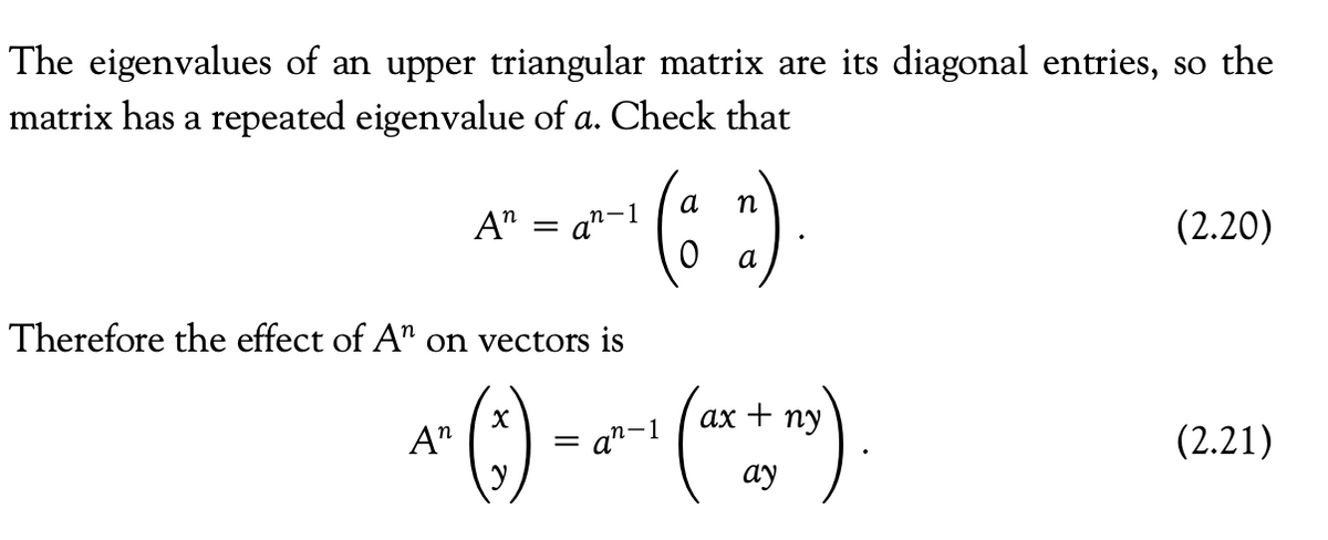 The eigenvalues of an upper triangular matrix are its diagonal entries, so the
matrix has a repeated eigenvalue of a. Check that
An = an-
n-1
Therefore the effect of A" on vectors is
a
(32)
a
ax ny
An
1² (²) = 21²-1 (1²x+1²)
an-1
ay
(2.20)
(2.21)