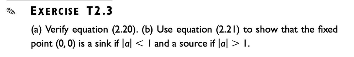 EXERCISE T2.3
(a) Verify equation (2.20). (b) Use equation (2.21) to show that the fixed
point (0, 0) is a sink if |a| < 1 and a source if |a| > I.