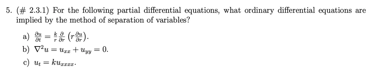 5. (# 2.3.1) For the following partial differential equations, what ordinary differential equations are
implied by the method of separation of variables?
du
kə
a)
(rou).
Ət
r ər
b) √²u = Uxx + Uyy
kuxxxx
=
c) Uti
=
=
0.