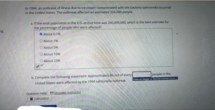 ing
In 1994, an outbreak of illness due to ice cream contaminated with the bacteria salmonella occurred
in the United States. The outbreak affected an estimated 224,000 people.
a. If the total population in the U.S. at that time was 260,000,000, which is the best estimate for
the percentage of people who were affected?
About 0.1%
O About 1%-
About 5%
About 10%
About 25%
b. Complete the following statement: Approximately 86 out of every
United States were affected by the 1994 salmonella outbreak.
Question Help: Message instructor
Calculator
people in the
Enter an integer or decimal number [more]