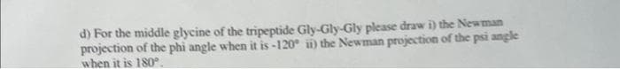 d) For the middle glycine of the tripeptide Gly-Gly-Gly please draw i) the Newman
projection of the phi angle when it is -120° ii) the Newman projection of the psi angle
when it is 180°.